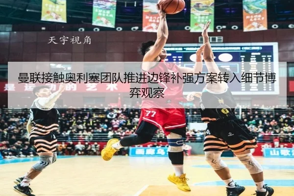 曼联接触奥利塞团队推进边锋补强方案转入细节博弈观察