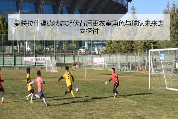 曼联拉什福德状态起伏背后更衣室角色与球队未来走向探讨
