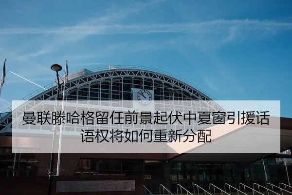 曼联滕哈格留任前景起伏中夏窗引援话语权将如何重新分配