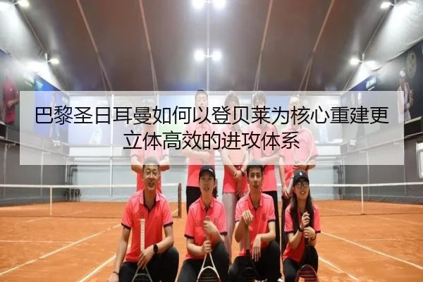 巴黎圣日耳曼如何以登贝莱为核心重建更立体高效的进攻体系
