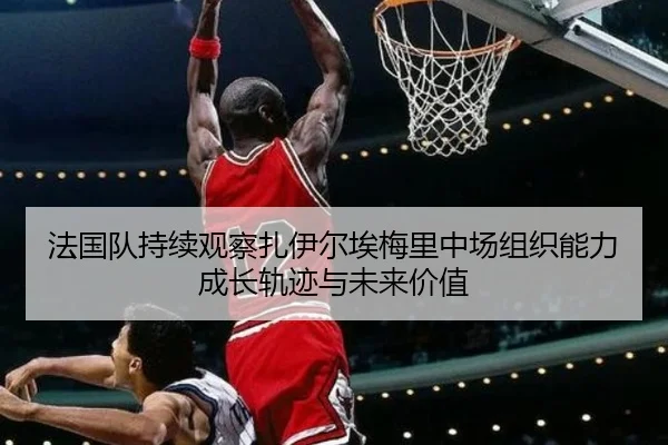 法国队持续观察扎伊尔埃梅里中场组织能力成长轨迹与未来价值