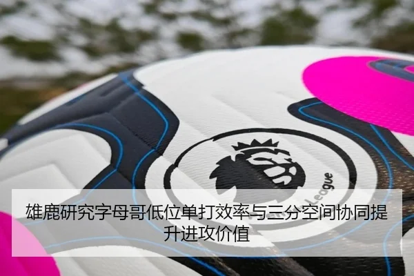 雄鹿研究字母哥低位单打效率与三分空间协同提升进攻价值