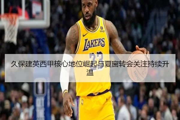 久保建英西甲核心地位崛起与夏窗转会关注持续升温