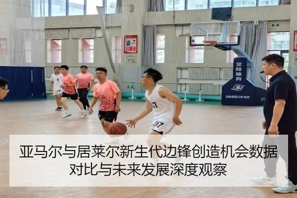 亚马尔与居莱尔新生代边锋创造机会数据对比与未来发展深度观察