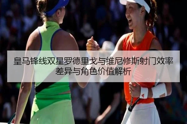 皇马锋线双星罗德里戈与维尼修斯射门效率差异与角色价值解析