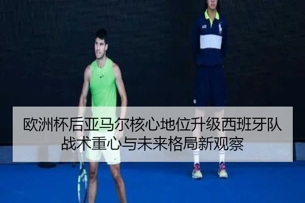 欧洲杯后亚马尔核心地位升级西班牙队战术重心与未来格局新观察