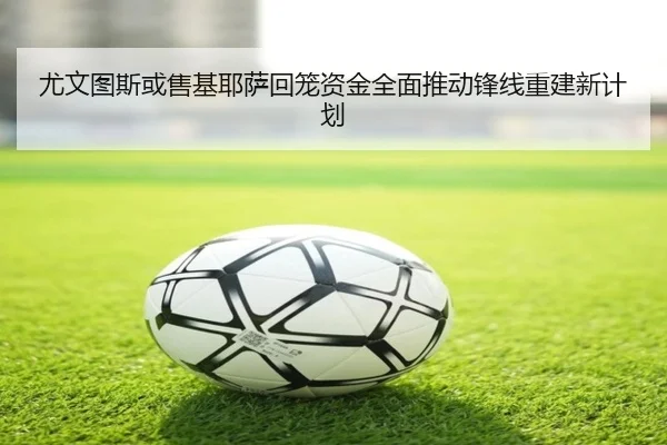 尤文图斯或售基耶萨回笼资金全面推动锋线重建新计划