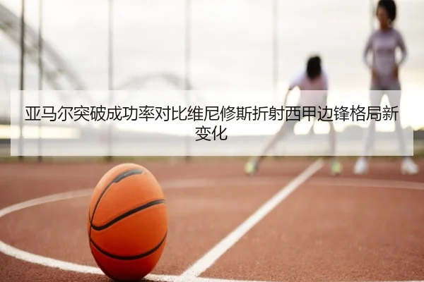 亚马尔突破成功率对比维尼修斯折射西甲边锋格局新变化