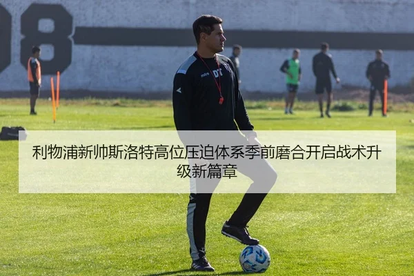 利物浦新帅斯洛特高位压迫体系季前磨合开启战术升级新篇章