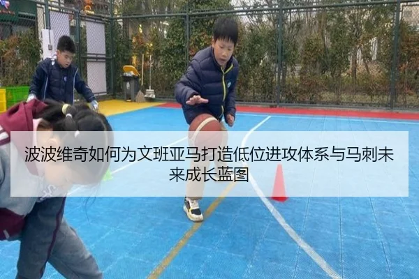 波波维奇如何为文班亚马打造低位进攻体系与马刺未来成长蓝图