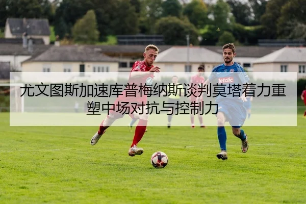 尤文图斯加速库普梅纳斯谈判莫塔着力重塑中场对抗与控制力